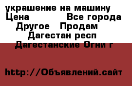 украшение на машину  › Цена ­ 2 000 - Все города Другое » Продам   . Дагестан респ.,Дагестанские Огни г.